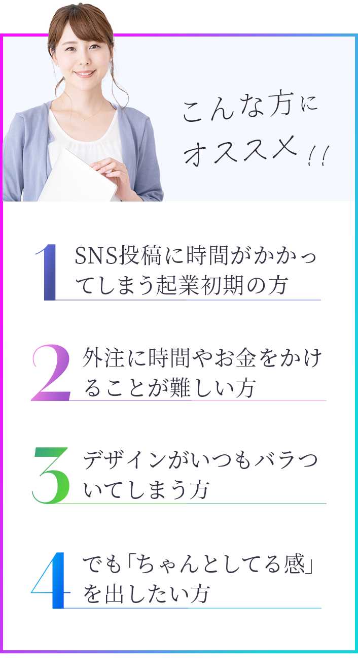 SNS投稿に時間がかかってしまう起業初期の方、デザインがいつもバラついてしまう方、外注にお金や時間をかけられない方、でも、”ちゃんとしてる感”を出したい方